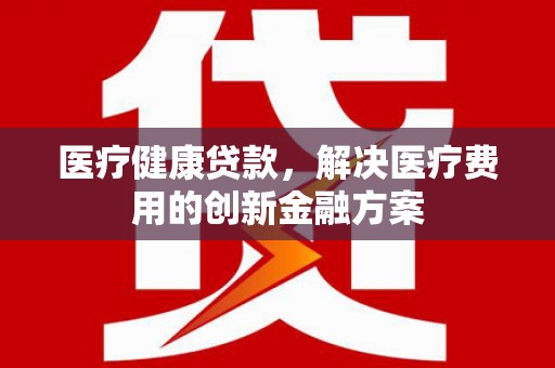 同安医疗健康贷款，解决医疗费用的创新金融方案